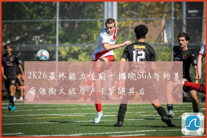 2K26最终能力值前十揭晓SGA与约基奇领衔文班与卢卡紧随其后