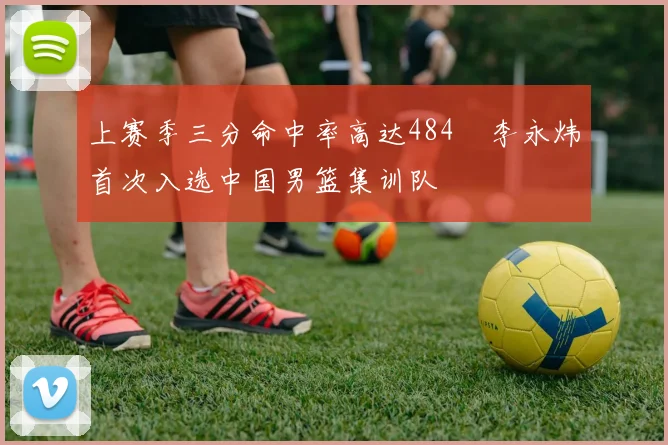 上赛季三分命中率高达484偰李永炜首次入选中国男篮集训队