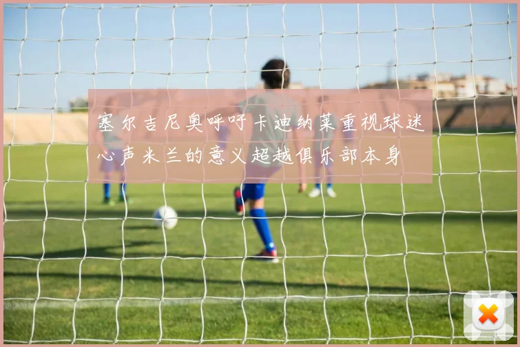 塞尔吉尼奥呼吁卡迪纳莱重视球迷心声米兰的意义超越俱乐部本身