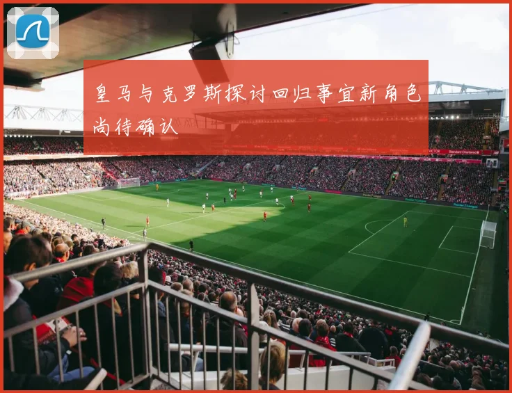 皇马与克罗斯探讨回归事宜新角色尚待确认