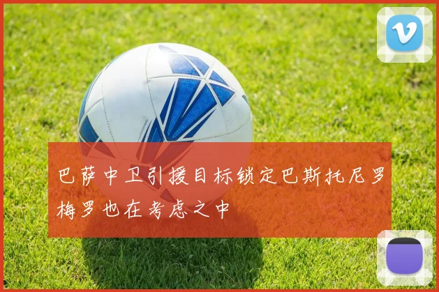 巴萨中卫引援目标锁定巴斯托尼罗梅罗也在考虑之中