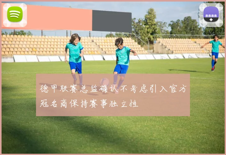 德甲联赛总监确认不考虑引入官方冠名商保持赛事独立性