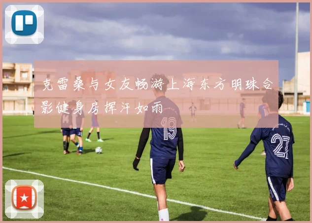 克雷桑与女友畅游上海东方明珠合影健身房挥汗如雨