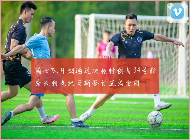 骑士队计划通过次轮特例与34号新秀米利克托马斯签订正式合同