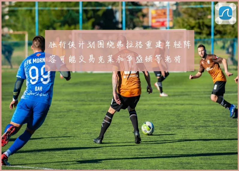 独行侠计划围绕弗拉格重建年轻阵容可能交易克莱和华盛顿等老将