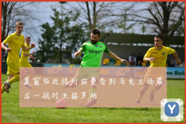 夏窗临近格列兹曼告别马竞主场最后一战对决赫罗纳