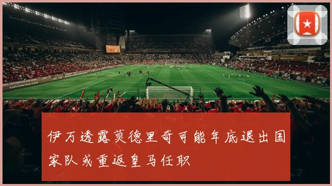 伊万透露莫德里奇可能年底退出国家队或重返皇马任职