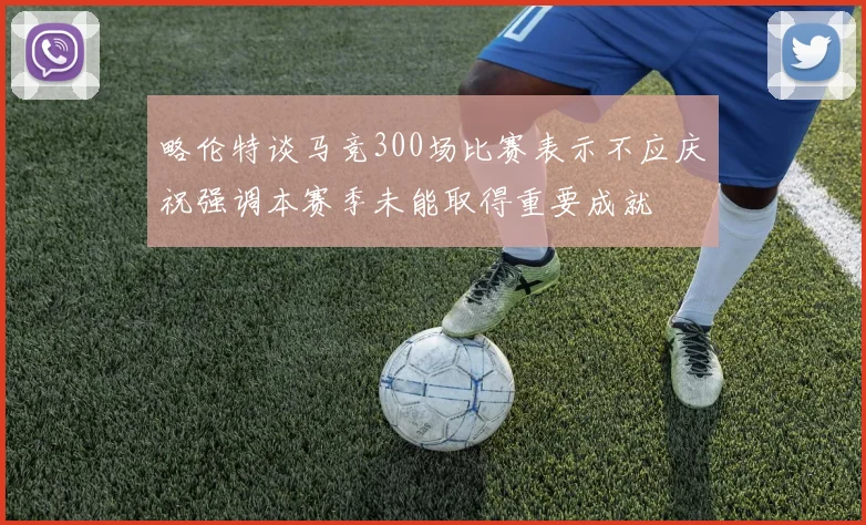 略伦特谈马竞300场比赛表示不应庆祝强调本赛季未能取得重要成就