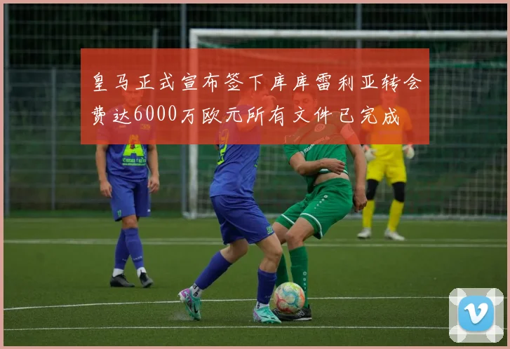 皇马正式宣布签下库库雷利亚转会费达6000万欧元所有文件已完成