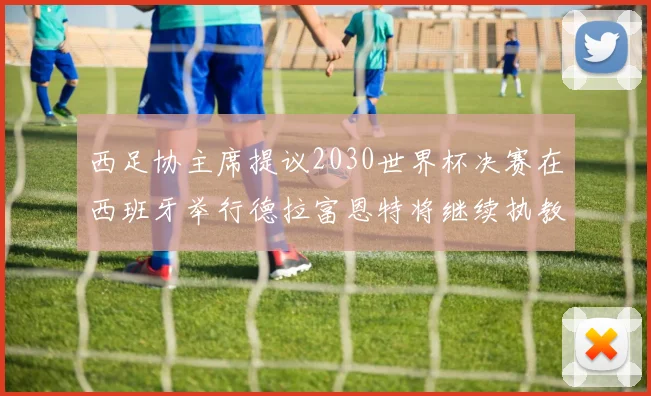 西足协主席提议2030世界杯决赛在西班牙举行德拉富恩特将继续执教国家队