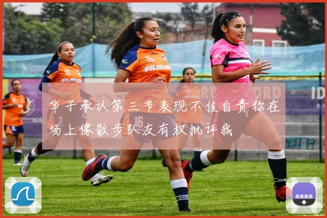 华子承认第三节表现不佳自责称在场上像散步队友有权批评我